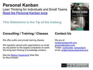 Personal Kanban
Lean Thinking for Individuals and Small Teams
Read the Personal Kanban book
Consulting / Training / Classes
We offer public and private training classes
We regularly consult with organizations as small
as one person to the largest companies on earth.
We bring lean thinking to knowledge workers.
See the Modus Cooperandi Web Site
for More Details
Contact Us
We are at:
moduscooperandi.com
personalkanban.com
Twitter: ourfounder, sprezzatura
email: jim@moduscooperandi.com
This Slideshare is the Tip of the Iceberg
 