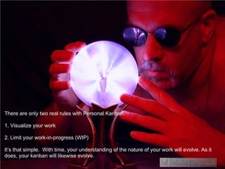 There are only two real rules with Personal Kanban:
1. Visualize your work
2. Limit your work-in-progress (WIP)
It’s that simple. With time, your understanding of the nature of your work will evolve. As it
does, your kanban will likewise evolve.
 