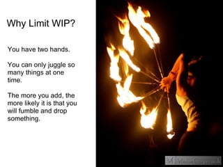 Why Limit WIP?
You have two hands.
You can only juggle so
many things at one
time.
The more you add, the
more likely it is that you
will fumble and drop
something.
 