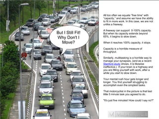 All too often we equate “free time” with
“capacity,” and assume we have the ability
to fit in more work. In this case, we are not
unlike a freeway.
A freeway can support 0-100% capacity.
But when its capacity extends beyond
65%, it begins to slow down.
When it reaches 100% capacity, it stops.
Capacity is a horrible measure of
throughput.
Similarly, multitasking is a horrible way to
manage your synapses, (and as a recent
Stanford study shows, it is likewise
ineffective.) If your brain is a highway and
you are filling yourself with work, after a
while you start to slow down.
Your mental rush hour gets longer and
longer. You find yourself struggling to
accomplish even the simplest tasks.
That motorcyclist in the picture is that last
little 5 minute task you agreed to do.
"It's just five minutes! How could I say no?"
But I Still Fit!
Why Don't I
Move?
 