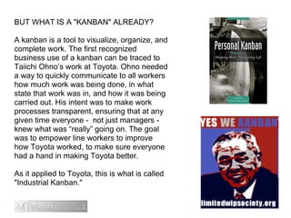 BUT WHAT IS A "KANBAN" ALREADY?
A kanban is a tool to visualize, organize, and
complete work. The first recognized
business use of a kanban can be traced to
Taiichi Ohno’s work at Toyota. Ohno needed
a way to quickly communicate to all workers
how much work was being done, in what
state that work was in, and how it was being
carried out. His intent was to make work
processes transparent, ensuring that at any
given time everyone - not just managers -
knew what was “really” going on. The goal
was to empower line workers to improve
how Toyota worked, to make sure everyone
had a hand in making Toyota better.
As it applied to Toyota, this is what is called
"Industrial Kanban."
 