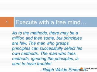 Execute with a free mind…1
As to the methods, there may be a
million and then some, but principles
are few. The man who grasps
principles can successfully select his
own methods. The man who tries
methods, ignoring the principles, is
sure to have trouble!
- Ralph Waldo Emerson
 