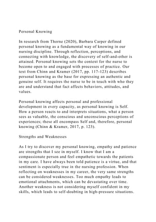 Personal Knowing
In research from Thorne (2020), Barbara Carper defined
personal knowing as a fundamental way of knowing in our
nursing discipline. Through reflection, perceptions, and
connecting with knowledge, the discovery of self-and-other is
attained. Personal knowing sets the context for the nurse to
become open to and engaged with processes of practice. Our
text from Chinn and Kramer (2017, pp. 117-123) describes
personal knowing as the base for expressing an authentic and
genuine self. It requires the nurse to be in touch with who they
are and understand that fact affects behaviors, attitudes, and
values.
Personal knowing affects personal and professional
development in every capacity, as personal knowing is Self.
How a person reacts to and interprets situations, what a person
sees as valuable, the conscious and unconscious perceptions of
experiences; these all encompass Self and, therefore, personal
knowing (Chinn & Kramer, 2017, p. 123).
Strengths and Weaknesses
As I try to discover my personal knowing, empathy and patience
are strengths that I see in myself. I know that I am a
compassionate person and feel empathetic towards the patients
in my care. I have always been told patience is a virtue, and that
sentiment is especially true in the nursing profession. When
reflecting on weaknesses in my career, the very same strengths
can be considered weaknesses. Too much empathy leads to
emotional attachments, which can be devastating over time.
Another weakness is not considering myself confident in my
skills, which leads to self-doubting in high-pressure situations.
 