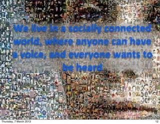 We	
  live	
  in	
  a	
  socially	
  connected	
  
        world,	
  where	
  anyone	
  can	
  have	
  
        a	
  voice,	
  and	
  everyone	
  wants	
  to	
  
                            be	
  heard



Thursday, 7 March 2013                                       12
 