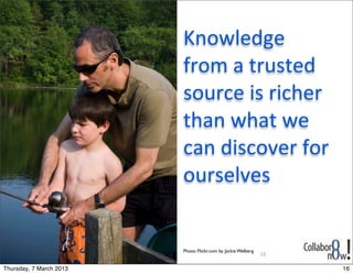 Knowledge	
  
                         from	
  a	
  trusted	
  
                         source	
  is	
  richer	
  
                         than	
  what	
  we	
  
                         can	
  discover	
  for	
  
                         ourselves


                         Photo: Flickr.com by Jackie Welberg
                                                               16

Thursday, 7 March 2013                                              16
 