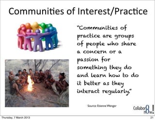 Communi8es	
  of	
  Interest/Prac8ce
                         “Communities of
                         practice are groups
                         of people who share
                         a concern or a
                         passion for
                         something they do
                         and learn how to do
                         it better as they
                         interact regularly.”

                            Source: Etienne Wenger


Thursday, 7 March 2013                               21
 