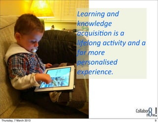 Learning	
  and	
  
                         knowledge	
  
                         acquisi2on	
  is	
  a	
  
                         lifelong	
  ac2vity	
  and	
  a	
  
                         far	
  more	
  
                         personalised	
  
                         experience.




Thursday, 7 March 2013                                         9
 