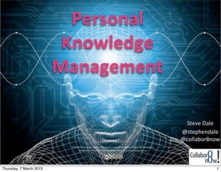 Personal	
  
                          Knowledge	
  
                         Management

                                                                                                                                      Steve	
  Dale
                                                                                                                                     @stephendale	
  
                                                                                                                                     @collabor8now
                           Unless	
  otherwise	
  noted,	
  this	
  work	
  is	
  licensed	
  under	
  a	
  Crea;ve	
  Commons	
  
                                A>ribu;on-­‐NonCommercial-­‐ShareAlike	
  3.0	
  Unported	
  License.




Thursday, 7 March 2013                                                                                                                             1
 