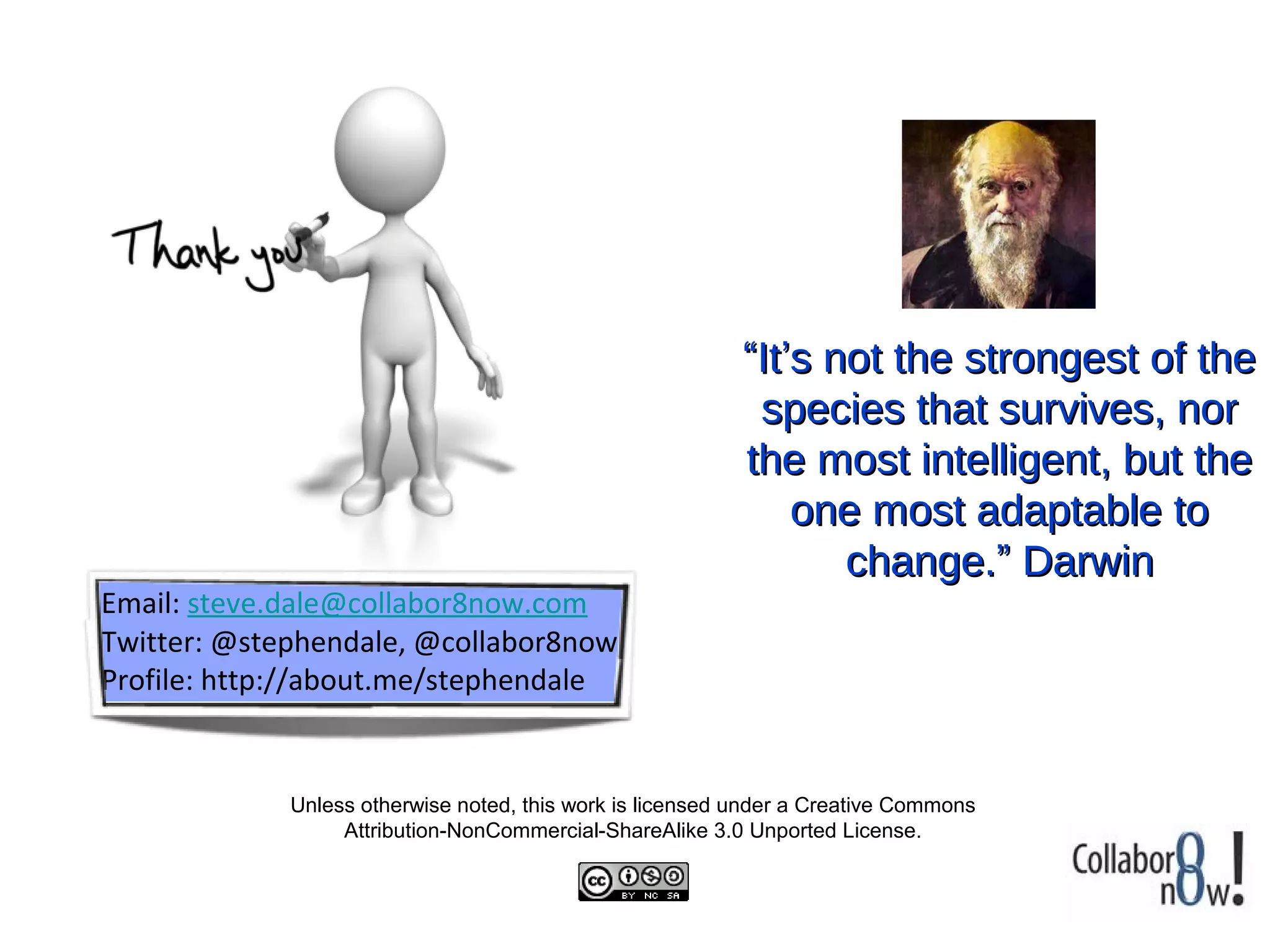 “It’s not the strongest of the
                                                            species that survives, nor
                                                           the most intelligent, but the
                                                               one most adaptable to
                                                                  change.” Darwin
Email: steve.dale@collabor8now.com
Twitter: @stephendale, @collabor8now
Profile: http://about.me/stephendale


             Unless otherwise noted, this work is licensed under a Creative Commons
                  Attribution-NonCommercial-ShareAlike 3.0 Unported License.
 