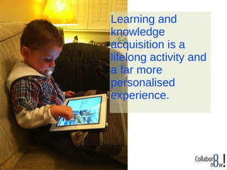 Learning and
knowledge
acquisition is a
lifelong activity and
a far more
personalised
experience.
 