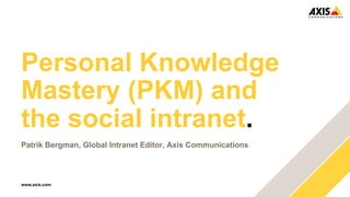 Personal Knowledge 
Mastery (PKM) and 
the social intranet. 
Patrik Bergman, Global Intranet Editor, Axis Communications 
www.axis.com 
 