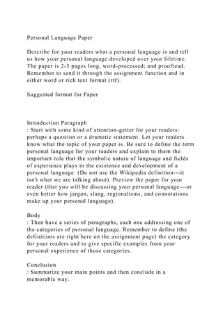 Personal Language Paper
Describe for your readers what a personal language is and tell
us how your personal language developed over your lifetime.
The paper is 2-3 pages long, word-processed; and proofread.
Remember to send it through the assignment function and in
either word or rich text format (rtf).
Suggested format for Paper
Introduction Paragraph
: Start with some kind of attention-getter for your readers:
perhaps a question or a dramatic statement. Let your readers
know what the topic of your paper is. Be sure to define the term
personal language for your readers and explain to them the
important role that the symbolic nature of language and fields
of experience plays in the existence and development of a
personal language (Do not use the Wikipedia definition---it
isn't what we are talking about). Preview the paper for your
reader (that you will be discussing your personal language---or
even better how jargon, slang, regionalisms, and connotations
make up your personal language).
Body
: Then have a series of paragraphs, each one addressing one of
the categories of personal language. Remember to define (the
definitions are right here on the assignment page) the category
for your readers and to give specific examples from your
personal experience of those categories.
Conclusion
: Summarize your main points and then conclude in a
memorable way.
 