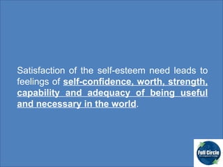 Satisfaction of the self-esteem need leads to feelings of  self-confidence, worth, strength, capability and adequacy of being useful and necessary in the world .  