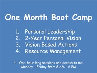 One Month Boot Camp Personal Leadership 2-Year Personal Vision Vision Based Actions Resource Management 4 – One-hour long sessions and access to me. Monday – Friday from 8 AM – 6 PM 
