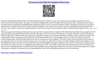 Personal Leadership Development Plan Essay
Personal Leadership Development Plan An effective leader must have a plan for success. This includes a personal plan of growth as well as a
professional plan for improvement. This paper will attempt to highlight my personal strengths and weaknesses as leader, identify the areas needed
for improvement, and identify the leadership skills and practices that I will use to become an effective leader. This paper will also give an outline of
the goals that I consider a priority and a timeline for this development. The overall result will be an inclusive leadership plan of development that I
will use to grow myself as well as any organization that I work for in the future. The assessments in the text allowed clear insight into areas...show more
content...
This can range from providing meeting itineraries to giving follow up emails that ties together all the information presented. Having tangible and well
organized material can help others to work towards the same goals. I will work with my subordinates to formulate and achieve their personal goals.
Other strengths that I exhibit include being structured, responsible, articulate, task–oriented, determined, confident, effective planner, visionary, and
possessing the ability to manage resources effectively. Being structured allows me to set parameters that we can all work within to achieve the
overall company goals. Structure builds bonds and a sense of cohesiveness in the workplace. This type of unity will be necessary for the success of
the organization. We can all work towards common goals if clear goals are outlined for everyone. The other strengths will all work together as well.
Combining these skills will allow me to have followers that are knowledgeable and eager to embark on the journey to achieving the company's goals.
This will involve utilize my resource management skills effectively as well. This simply involves fully using the resources I have in a healthy way.
Each one has something different to contribute and I should embrace and encourage these differences so that each one will feel that they are valuable.
These positive attributes will enhance the work relationship that I have with my subordinates because they will see that they
Get more content on HelpWriting.net
 