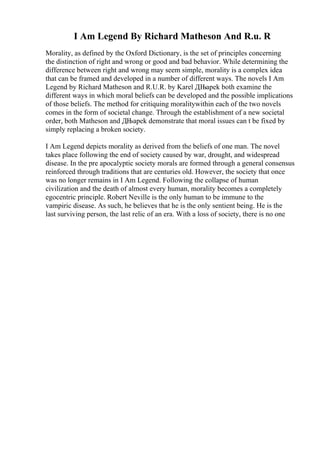 I Am Legend By Richard Matheson And R.u. R
Morality, as defined by the Oxford Dictionary, is the set of principles concerning
the distinction of right and wrong or good and bad behavior. While determining the
difference between right and wrong may seem simple, morality is a complex idea
that can be framed and developed in a number of different ways. The novels I Am
Legend by Richard Matheson and R.U.R. by Karel ДЊapek both examine the
different ways in which moral beliefs can be developed and the possible implications
of those beliefs. The method for critiquing moralitywithin each of the two novels
comes in the form of societal change. Through the establishment of a new societal
order, both Matheson and ДЊapek demonstrate that moral issues can t be fixed by
simply replacing a broken society.
I Am Legend depicts morality as derived from the beliefs of one man. The novel
takes place following the end of society caused by war, drought, and widespread
disease. In the pre apocalyptic society morals are formed through a general consensus
reinforced through traditions that are centuries old. However, the society that once
was no longer remains in I Am Legend. Following the collapse of human
civilization and the death of almost every human, morality becomes a completely
egocentric principle. Robert Neville is the only human to be immune to the
vampiric disease. As such, he believes that he is the only sentient being. He is the
last surviving person, the last relic of an era. With a loss of society, there is no one
 