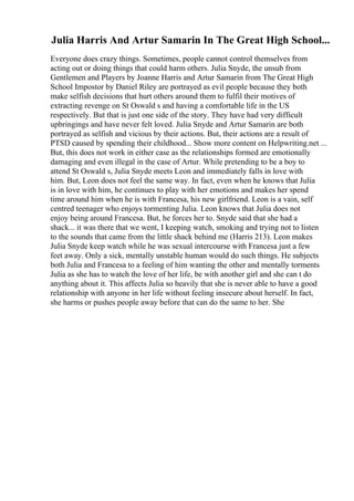 Julia Harris And Artur Samarin In The Great High School...
Everyone does crazy things. Sometimes, people cannot control themselves from
acting out or doing things that could harm others. Julia Snyde, the unsub from
Gentlemen and Players by Joanne Harris and Artur Samarin from The Great High
School Impostor by Daniel Riley are portrayed as evil people because they both
make selfish decisions that hurt others around them to fulfil their motives of
extracting revenge on St Oswald s and having a comfortable life in the US
respectively. But that is just one side of the story. They have had very difficult
upbringings and have never felt loved. Julia Snyde and Artur Samarin are both
portrayed as selfish and vicious by their actions. But, their actions are a result of
PTSD caused by spending their childhood... Show more content on Helpwriting.net ...
But, this does not work in either case as the relationships formed are emotionally
damaging and even illegal in the case of Artur. While pretending to be a boy to
attend St Oswald s, Julia Snyde meets Leon and immediately falls in love with
him. But, Leon does not feel the same way. In fact, even when he knows that Julia
is in love with him, he continues to play with her emotions and makes her spend
time around him when he is with Francesa, his new girlfriend. Leon is a vain, self
centred teenager who enjoys tormenting Julia. Leon knows that Julia does not
enjoy being around Francesa. But, he forces her to. Snyde said that she had a
shack... it was there that we went, I keeping watch, smoking and trying not to listen
to the sounds that came from the little shack behind me (Harris 213). Leon makes
Julia Snyde keep watch while he was sexual intercourse with Francesa just a few
feet away. Only a sick, mentally unstable human would do such things. He subjects
both Julia and Francesa to a feeling of him wanting the other and mentally torments
Julia as she has to watch the love of her life, be with another girl and she can t do
anything about it. This affects Julia so heavily that she is never able to have a good
relationship with anyone in her life without feeling insecure about herself. In fact,
she harms or pushes people away before that can do the same to her. She
 