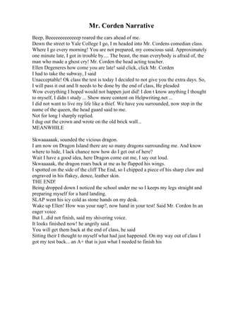 Mr. Corden Narrative
Beep, Beeeeeeeeeeeeep roared the cars ahead of me.
Down the street to Yale College I go, I m headed into Mr. Cordens comedian class.
Where I go every morning! You are not prepared, my conscious said. Approximately
one minute late, I got in trouble by.... The beast, the man everybody is afraid of, the
man who made a ghost cry! Mr. Corden the head acting teacher.
Ellen Degeneres how come you are late! said click, click Mr. Corden
I had to take the subway, I said
Unacceptable! Ok class the test is today I decided to not give you the extra days. So,
I will pass it out and It needs to be done by the end of class, He pleaded
Wow everything I hoped would not happen just did! I don t know anything I thought
to myself, I didn t study ... Show more content on Helpwriting.net ...
I did not want to live my life like a thief. We have you surrounded, now stop in the
name of the queen, the head guard said to me.
Not for long l sharply replied.
I dug out the crown and wrote on the old brick wall...
MEANWHILE
Skwaaaaaak, sounded the vicious dragon.
I am now on Dragon Island there are so many dragons surrounding me. And know
where to hide, I lack chance now how do I get out of here?
Wait I have a good idea, here Dragon come eat me, I say out loud.
Skwaaaaak, the dragon roars back at me as he flapped his wings.
I spotted on the side of the cliff The End, so I chipped a piece of his sharp claw and
engraved in his flakey, dence, leather skin.
THE END!
Being dropped down I noticed the school under me so I keeps my legs straight and
preparing myself for a hard landing.
SLAP went his icy cold as stone hands on my desk.
Wake up Ellen! How was your nap?, now hand in your test! Said Mr. Cordon In an
eager voice.
But I...did not finish, said my shivering voice.
It looks finished now! he angrily said.
You will get them back at the end of class, he said
Sitting their I thought to myself what had just happened. On my way out of class I
got my test back... an A+ that is just what I needed to finish his
 