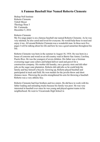 A Famous Baseball Star Named Roberto Clemente
Bishop Noll Institute
Roberto Clemente
Tybolt Meyer
Theology Hour 3
Mr. Castaneda
December 5, 2016
Roberto Clemente
My five page paper is on a famous baseball star named Roberto Clemente. As he was
very talented, he also cared and loved for everyone. He would help those in need and
enjoy it too. All around Roberto Clemente was a wonderful man. In these next five
pages I will be talking about his life and how he was a good samaritan throughout his
life.
Roberto Clemente was born in the summer in August 18, 1934. He was born in a
house of concrete and wood on an old country road in Barrio San Anton, Carolina,
Puerto Rico. He was the youngest of seven children. His father was a foreman
overseeing sugar cane cutters and helped deliver sand and gravel for a
construction company. His mother did laundry, ran a grocery store and did other
jobs on the sugar cane plantation. Roberto did odd jobs so he could help the
family and buy himself a bicycle. Growing up, Roberto played baseball and
participated in track and field. He won medals for the javelin throw and short
distance races. Throwing the javelin strengthened his arm for throwing a baseball.
Roberto was a very athletic boy.
Roberto Clemente had four brothers and two sisters. He did have to work with his
father loading and unloading trucks because his family was poor. He was very
interested in baseball ever since he was young and played against teams in his
neighborhood. He went to Vizcarrondo High School in
 