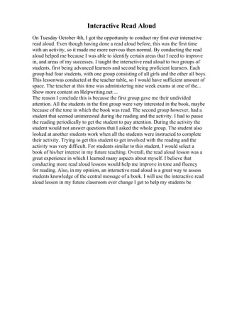 Interactive Read Aloud
On Tuesday October 4th, I got the opportunity to conduct my first ever interactive
read aloud. Even though having done a read aloud before, this was the first time
with an activity, so it made me more nervous then normal. By conducting the read
aloud helped me because I was able to identify certain areas that I need to improve
in, and areas of my successes. I taught the interactive read aloud to two groups of
students, first being advanced learners and second being proficient learners. Each
group had four students, with one group consisting of all girls and the other all boys.
This lessonwas conducted at the teacher table, so I would have sufficient amount of
space. The teacher at this time was administering nine week exams at one of the...
Show more content on Helpwriting.net ...
The reason I conclude this is because the first group gave me their undivided
attention. All the students in the first group were very interested in the book, maybe
because of the tone in which the book was read. The second group however, had a
student that seemed uninterested during the reading and the activity. I had to pause
the reading periodically to get the student to pay attention. During the activity the
student would not answer questions that I asked the whole group. The student also
looked at another students work when all the students were instructed to complete
their activity. Trying to get this student to get involved with the reading and the
activity was very difficult. For students similar to this student, I would select a
book of his/her interest in my future teaching. Overall, the read aloud lesson was a
great experience in which I learned many aspects about myself. I believe that
conducting more read aloud lessons would help me improve in tone and fluency
for reading. Also, in my opinion, an interactive read aloud is a great way to assess
students knowledge of the central message of a book. I will use the interactive read
aloud lesson in my future classroom ever change I get to help my students be
 