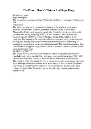 The Power Plant Of Satara And Supa Essay
Wind power plant
Supa power plant
The power plant in satara and Supa (Maharashtra in India) is managed by Tata motors
Ltd.
Introduction
The project activity has been undertaken to harness the available wind power
potential located at two locations, named as Supa and Satara, in the state of
Maharashtra. Project activity comprises of total 51 numbers wind converters, with
each machine having a capacity of 350 kW and 3 numbers with each machine
having a capacity of 1000 kW. Suzlon Energy Limited, India, supplied these
machines. The purpose of the project is to harness renewable energy in the state and
country, and thereby displacing non renewable natural resources and leading to
sustainable economic and environmental development. The electricity generated from
this wind farm is supplied using internal electrical lines to a common local substation
using transmission lines.
PROJECT ACTIVITY
The project activity involves development and operation of grid connected wind
based electricity generation facilities with aggregate installed capacity of 20.85 MW,
located at two locations, named as Supa and Satara, in the state of Maharashtra.
The objective of the project activity was to construct, operate, maintain and aggregate
wind power projects in the Indian state of Maharashtra to provide renewable power
to the state and use for captive purpose to reduce greenhouse gas emissions from
reliance on fossil fuels. The project has led to reduced greenhouse gas emissions
because it has
 