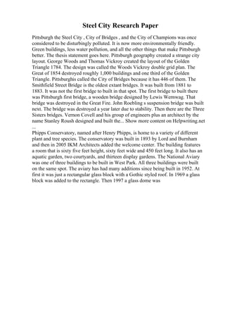 Steel City Research Paper
Pittsburgh the Steel City , City of Bridges , and the City of Champions was once
considered to be disturbingly polluted. It is now more environmentally friendly.
Green buildings, less water pollution, and all the other things that make Pittsburgh
better. The thesis statement goes here. Pittsburgh geography created a strange city
layout. George Woods and Thomas Vickroy created the layout of the Golden
Triangle 1784. The design was called the Woods Vickroy double grid plan. The
Great of 1854 destroyed roughly 1,000 buildings and one third of the Golden
Triangle. Pittsburghis called the City of Bridges because it has 446 of them. The
Smithfield Street Bridge is the oldest extant bridges. It was built from 1881 to
1883. It was not the first bridge to built in that spot. The first bridge to built there
was Pittsburgh first bridge, a wooden bridge designed by Lewis Wernwag. That
bridge was destroyed in the Great Fire. John Roebling s suspension bridge was built
next. The bridge was destroyed a year later due to stability. Then there are the Three
Sisters bridges. Vernon Covell and his group of engineers plus an architect by the
name Stanley Roush designed and built the... Show more content on Helpwriting.net
...
Phipps Conservatory, named after Henry Phipps, is home to a variety of different
plant and tree species. The conservatory was built in 1893 by Lord and Burnham
and then in 2005 IKM Architects added the welcome center. The building features
a room that is sixty five feet height, sixty feet wide and 450 feet long. It also has an
aquatic garden, two courtyards, and thirteen display gardens. The National Aviary
was one of three buildings to be built in West Park. All three buildings were built
on the same spot. The aviary has had many additions since being built in 1952. At
first it was just a rectangular glass block with a Gothic styled roof. In 1969 a glass
block was added to the rectangle. Then 1997 a glass dome was
 