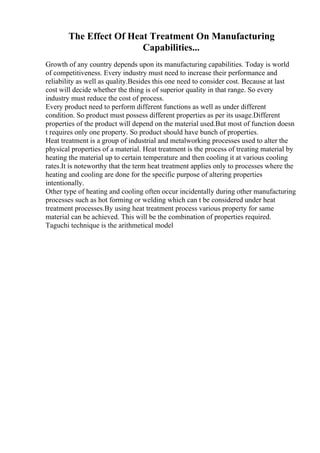 The Effect Of Heat Treatment On Manufacturing
Capabilities...
Growth of any country depends upon its manufacturing capabilities. Today is world
of competitiveness. Every industry must need to increase their performance and
reliability as well as quality.Besides this one need to consider cost. Because at last
cost will decide whether the thing is of superior quality in that range. So every
industry must reduce the cost of process.
Every product need to perform different functions as well as under different
condition. So product must possess different properties as per its usage.Different
properties of the product will depend on the material used.But most of function doesn
t requires only one property. So product should have bunch of properties.
Heat treatment is a group of industrial and metalworking processes used to alter the
physical properties of a material. Heat treatment is the process of treating material by
heating the material up to certain temperature and then cooling it at various cooling
rates.It is noteworthy that the term heat treatment applies only to processes where the
heating and cooling are done for the specific purpose of altering properties
intentionally.
Other type of heating and cooling often occur incidentally during other manufacturing
processes such as hot forming or welding which can t be considered under heat
treatment processes.By using heat treatment process various property for same
material can be achieved. This will be the combination of properties required.
Taguchi technique is the arithmetical model
 