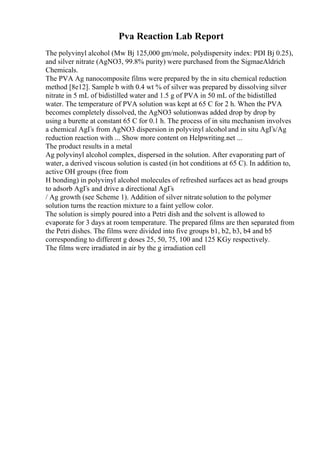 Pva Reaction Lab Report
The polyvinyl alcohol (Mw Вј 125,000 gm/mole, polydispersity index: PDI Вј 0.25),
and silver nitrate (AgNO3, 99.8% purity) were purchased from the SigmaeAldrich
Chemicals.
The PVA Ag nanocomposite films were prepared by the in situ chemical reduction
method [8e12]. Sample b with 0.4 wt % of silver was prepared by dissolving silver
nitrate in 5 mL of bidistilled water and 1.5 g of PVA in 50 mL of the bidistilled
water. The temperature of PVA solution was kept at 65 C for 2 h. When the PVA
becomes completely dissolved, the AgNO3 solutionwas added drop by drop by
using a burette at constant 65 C for 0.1 h. The process of in situ mechanism involves
a chemical AgГѕ from AgNO3 dispersion in polyvinyl alcohol and in situ AgГѕ/Ag
reduction reaction with ... Show more content on Helpwriting.net ...
The product results in a metal
Ag polyvinyl alcohol complex, dispersed in the solution. After evaporating part of
water, a derived viscous solution is casted (in hot conditions at 65 C). In addition to,
active OH groups (free from
H bonding) in polyvinyl alcohol molecules of refreshed surfaces act as head groups
to adsorb AgГѕ and drive a directional AgГѕ
/ Ag growth (see Scheme 1). Addition of silver nitratesolution to the polymer
solution turns the reaction mixture to a faint yellow color.
The solution is simply poured into a Petri dish and the solvent is allowed to
evaporate for 3 days at room temperature. The prepared films are then separated from
the Petri dishes. The films were divided into five groups b1, b2, b3, b4 and b5
corresponding to different g doses 25, 50, 75, 100 and 125 KGy respectively.
The films were irradiated in air by the g irradiation cell
 