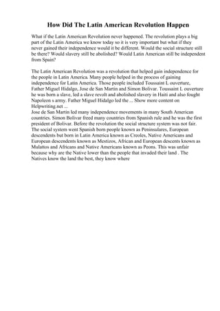 How Did The Latin American Revolution Happen
What if the Latin American Revolution never happened. The revolution plays a big
part of the Latin America we know today so it is very important but what if they
never gained their independence would it be different. Would the social structure still
be there? Would slavery still be abolished? Would Latin American still be independent
from Spain?
The Latin American Revolution was a revolution that helped gain independence for
the people in Latin America. Many people helped in the process of gaining
independence for Latin America. Those people included Toussaint L ouverture,
Father Miguel Hidalgo, Jose de San Martin and Simon Bolivar. Toussaint L ouverture
he was born a slave, led a slave revolt and abolished slavery in Haiti and also fought
Napoleon s army. Father Miguel Hidalgo led the ... Show more content on
Helpwriting.net ...
Jose de San Martin led many independence movements in many South American
countries. Simon Bolivar freed many countries from Spanish rule and he was the first
president of Bolivar. Before the revolution the social structure system was not fair.
The social system went Spanish born people known as Peninsulares, European
descendents but born in Latin America known as Creoles, Native Americans and
European descendents known as Mestizos, African and European descents known as
Mulattos and Africans and Native Americans known as Peons. This was unfair
because why are the Native lower than the people that invaded their land . The
Natives know the land the best, they know where
 