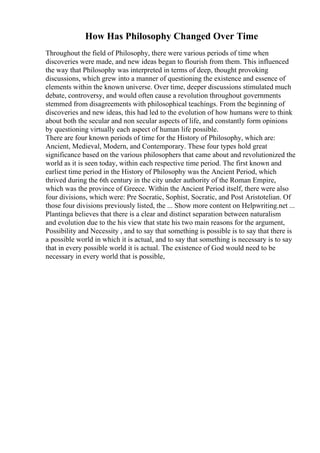 How Has Philosophy Changed Over Time
Throughout the field of Philosophy, there were various periods of time when
discoveries were made, and new ideas began to flourish from them. This influenced
the way that Philosophy was interpreted in terms of deep, thought provoking
discussions, which grew into a manner of questioning the existence and essence of
elements within the known universe. Over time, deeper discussions stimulated much
debate, controversy, and would often cause a revolution throughout governments
stemmed from disagreements with philosophical teachings. From the beginning of
discoveries and new ideas, this had led to the evolution of how humans were to think
about both the secular and non secular aspects of life, and constantly form opinions
by questioning virtually each aspect of human life possible.
There are four known periods of time for the History of Philosophy, which are:
Ancient, Medieval, Modern, and Contemporary. These four types hold great
significance based on the various philosophers that came about and revolutionized the
world as it is seen today, within each respective time period. The first known and
earliest time period in the History of Philosophy was the Ancient Period, which
thrived during the 6th century in the city under authority of the Roman Empire,
which was the province of Greece. Within the Ancient Period itself, there were also
four divisions, which were: Pre Socratic, Sophist, Socratic, and Post Aristotelian. Of
those four divisions previously listed, the ... Show more content on Helpwriting.net ...
Plantinga believes that there is a clear and distinct separation between naturalism
and evolution due to the his view that state his two main reasons for the argument,
Possibility and Necessity , and to say that something is possible is to say that there is
a possible world in which it is actual, and to say that something is necessary is to say
that in every possible world it is actual. The existence of God would need to be
necessary in every world that is possible,
 