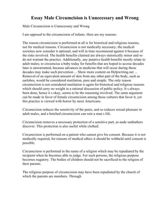 Essay Male Circumcision is Unnecessary and Wrong
Male Circumcision is Unnecessary and Wrong
I am opposed to the circumcision of infants. Here are my reasons:
The reason circumcision is performed at all is for historical and religious reasons,
not for medical reasons. Circumcision is not medically necessary; the medical
societies now consider it optional, and will in time recommend against it because of
the risks involved. The health benefits claimed are always statistically minor and so
do not warrant the practice. Additionally, any putative health benefits mostly relate to
adult males; to circumcise a baby today for benefits that are hoped to accrue decades
later is unwarranted, because advances in medicine that will occur during those
decades may make such prevention ... Show more content on Helpwriting.net ...
Removal of an equivalent amount of skin from any other part of the body, such as
earlobes, would be considered mutilation, pure and simple. The only reason
circumcision is not considered mutilation is again for historical and religious reasons
which should carry no weight in a rational discussion of public policy. It s always
been done, hence it s okay, seems to be the reasoning involved. The same argument
can be made in favor of female circumcision among those cultures that favor it, yet
this practice is viewed with horror by most Americans.
Circumcision reduces the sensitivity of the penis, and so reduces sexual pleasure in
adult males, and a botched circumcision can ruin a man s life.
Circumcision removes a necessary protection of a sensitive part, as nude sunbathers
discover. This protection is also useful while clothed.
Circumcision is performed on a patient who cannot give his consent. Because it is not
medically required, for reasons of medical ethics it should be withheld until consent is
possible.
Circumcision is performed in the name of a religion which may be repudiated by the
recipient when he becomes able to judge. For such persons, the religious purpose
becomes nugatory. The bodies of children should not be sacrificed to the religion of
their parents.
The religious purpose of circumcision may have been repudiated by the church of
which the parents are members. Through
 