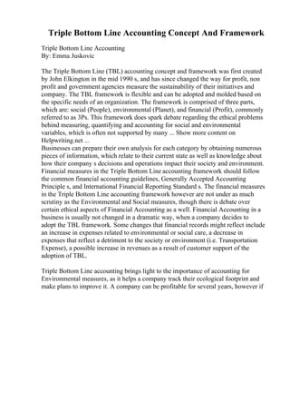 Triple Bottom Line Accounting Concept And Framework
Triple Bottom Line Accounting
By: Emma Juskovic
The Triple Bottom Line (TBL) accounting concept and framework was first created
by John Elkington in the mid 1990 s, and has since changed the way for profit, non
profit and government agencies measure the sustainability of their initiatives and
company. The TBL framework is flexible and can be adopted and molded based on
the specific needs of an organization. The framework is comprised of three parts,
which are: social (People), environmental (Planet), and financial (Profit), commonly
referred to as 3Ps. This framework does spark debate regarding the ethical problems
behind measuring, quantifying and accounting for social and environmental
variables, which is often not supported by many ... Show more content on
Helpwriting.net ...
Businesses can prepare their own analysis for each category by obtaining numerous
pieces of information, which relate to their current state as well as knowledge about
how their company s decisions and operations impact their society and environment.
Financial measures in the Triple Bottom Line accounting framework should follow
the common financial accounting guidelines, Generally Accepted Accounting
Principle s, and International Financial Reporting Standard s. The financial measures
in the Triple Bottom Line accounting framework however are not under as much
scrutiny as the Environmental and Social measures, though there is debate over
certain ethical aspects of Financial Accounting as a well. Financial Accounting in a
business is usually not changed in a dramatic way, when a company decides to
adopt the TBL framework. Some changes that financial records might reflect include
an increase in expenses related to environmental or social care, a decrease in
expenses that reflect a detriment to the society or environment (i.e. Transportation
Expense), a possible increase in revenues as a result of customer support of the
adoption of TBL.
Triple Bottom Line accounting brings light to the importance of accounting for
Environmental measures, as it helps a company track their ecological footprint and
make plans to improve it. A company can be profitable for several years, however if
 