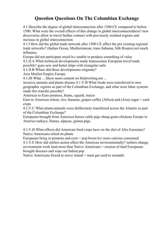 Question Questions On The Columbian Exchange
4.1 Describe the degree of global interconnection after 1500 CE compared to before
1500. What were the overall effects of this change in global interconnectedness? new
discoveries allow to travel farther connect with previously isolated regions and
increase in global interconnection
4.1.I How did the global trade network after 1500 CE affect the pre existing regional
trade networks? (Indian Ocean, Mediterranean, trans Saharan, Silk Routes) not much
influence
Europe did not participate much b.c unable to produce something of value
4.1.II.A What technical developments made transoceanic European travel trade
possible? guns new and better ships with triangular sails
4.1.II.B Where did those developments originate?
Asia Muslim Empire Europe
4.1.III What ... Show more content on Helpwriting.net ...
invasive animals and plants disease 4.1.V.B What foods were transferred to new
geographic regions as part of the Columbian Exchange, and what were labor systems
made this transfer possible?
Americas to Euro potatoes, beans, squash, maize
Euro to Americas wheat, rice, bananas, grapes coffee (Africa) and (Asia) sugar = cash
crops
4.1.V.C What plants/animals were deliberately transferred across the Atlantic as part
of the Columbian Exchange?
Europeans brought from Americas horses cattle pigs sheep goats chickens Europe to
America turkeys, llamas, alpacas, guinea pigs.
4.1.V.D What effects did American food crops have on the diet of Afro Eurasians?
Native Americans relied on plants
Europeans bring in potatoes and corn = pop boom b/c more calories consumed
4.1.V.E How did settlers action affect the Americas environmentally? settlers change
environment work land more than Native Americans = erosion of land Europeans
brought diseases and wipe out Indian pop
Native Americans forced to move inland = must get used to nomadic
 