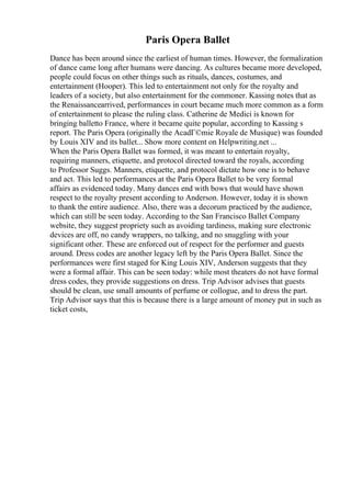 Paris Opera Ballet
Dance has been around since the earliest of human times. However, the formalization
of dance came long after humans were dancing. As cultures became more developed,
people could focus on other things such as rituals, dances, costumes, and
entertainment (Hooper). This led to entertainment not only for the royalty and
leaders of a society, but also entertainment for the commoner. Kassing notes that as
the Renaissancearrived, performances in court became much more common as a form
of entertainment to please the ruling class. Catherine de Medici is known for
bringing balletto France, where it became quite popular, according to Kassing s
report. The Paris Opera (originally the AcadГ©mie Royale de Musique) was founded
by Louis XIV and its ballet... Show more content on Helpwriting.net ...
When the Paris Opera Ballet was formed, it was meant to entertain royalty,
requiring manners, etiquette, and protocol directed toward the royals, according
to Professor Suggs. Manners, etiquette, and protocol dictate how one is to behave
and act. This led to performances at the Paris Opera Ballet to be very formal
affairs as evidenced today. Many dances end with bows that would have shown
respect to the royalty present according to Anderson. However, today it is shown
to thank the entire audience. Also, there was a decorum practiced by the audience,
which can still be seen today. According to the San Francisco Ballet Company
website, they suggest propriety such as avoiding tardiness, making sure electronic
devices are off, no candy wrappers, no talking, and no snuggling with your
significant other. These are enforced out of respect for the performer and guests
around. Dress codes are another legacy left by the Paris Opera Ballet. Since the
performances were first staged for King Louis XIV, Anderson suggests that they
were a formal affair. This can be seen today: while most theaters do not have formal
dress codes, they provide suggestions on dress. Trip Advisor advises that guests
should be clean, use small amounts of perfume or collogue, and to dress the part.
Trip Advisor says that this is because there is a large amount of money put in such as
ticket costs,
 
