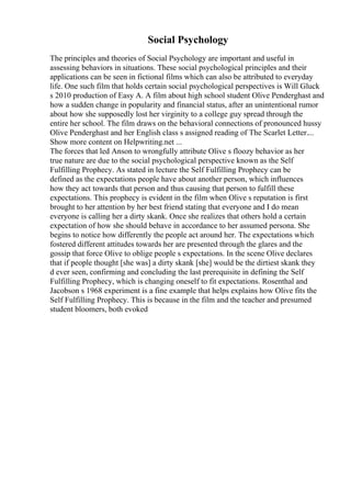 Social Psychology
The principles and theories of Social Psychology are important and useful in
assessing behaviors in situations. These social psychological principles and their
applications can be seen in fictional films which can also be attributed to everyday
life. One such film that holds certain social psychological perspectives is Will Gluck
s 2010 production of Easy A. A film about high school student Olive Penderghast and
how a sudden change in popularity and financial status, after an unintentional rumor
about how she supposedly lost her virginity to a college guy spread through the
entire her school. The film draws on the behavioral connections of pronounced hussy
Olive Penderghast and her English class s assigned reading of The Scarlet Letter....
Show more content on Helpwriting.net ...
The forces that led Anson to wrongfully attribute Olive s floozy behavior as her
true nature are due to the social psychological perspective known as the Self
Fulfilling Prophecy. As stated in lecture the Self Fulfilling Prophecy can be
defined as the expectations people have about another person, which influences
how they act towards that person and thus causing that person to fulfill these
expectations. This prophecy is evident in the film when Olive s reputation is first
brought to her attention by her best friend stating that everyone and I do mean
everyone is calling her a dirty skank. Once she realizes that others hold a certain
expectation of how she should behave in accordance to her assumed persona. She
begins to notice how differently the people act around her. The expectations which
fostered different attitudes towards her are presented through the glares and the
gossip that force Olive to oblige people s expectations. In the scene Olive declares
that if people thought [she was] a dirty skank [she] would be the dirtiest skank they
d ever seen, confirming and concluding the last prerequisite in defining the Self
Fulfilling Prophecy, which is changing oneself to fit expectations. Rosenthal and
Jacobson s 1968 experiment is a fine example that helps explains how Olive fits the
Self Fulfilling Prophecy. This is because in the film and the teacher and presumed
student bloomers, both evoked
 