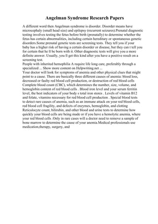 Angelman Syndrome Research Papers
A different word then Angelman syndrome is disorder. Disorder means have
microcephaly (small head size) and epilepsy (recurrent seizures).Prenatal diagnostic
testing involves testing the fetus before birth (prenatally) to determine whether the
fetus has certain abnormalities, including certain hereditary or spontaneous genetic
disorders.Some prenatal genetic tests are screening tests. They tell you if your
baby has a higher risk of having a certain disorder or disease, but they can t tell you
for certain that he ll be born with it. Other diagnostic tests will give you a more
definite answer. Usually, you ll get this kind after you have a positive result on a
screening test.
People with inherited hemophilia A require life long care, preferably through a
specialized ... Show more content on Helpwriting.net ...
Your doctor will look for symptoms of anemia and other physical clues that might
point to a cause. There are basically three different causes of anemia: blood loss,
decreased or faulty red blood cell production, or destruction of red blood cells
Complete blood count (CBC), which determines the number, size, volume, and
hemoglobin content of red blood cells . Blood iron level and your serum ferritin
level, the best indicators of your body s total iron stores . Levels of vitamin B12
and folate, vitamins necessary for red blood cell production . Special blood tests
to detect rare causes of anemia, such as an immune attack on your red blood cells,
red blood cell fragility, and defects of enzymes, hemoglobin, and clotting
Reticulocyte count, bilirubin, and other blood and urine tests to determine how
quickly your blood cells are being made or if you have a hemolytic anemia, where
your red blood cells .Only in rare cases will a doctor need to remove a sample of
bone marrow to determine the cause of your anemia.Medical professionals use
medication,therapy, surgery, and
 