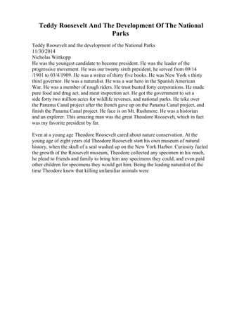 Teddy Roosevelt And The Development Of The National
Parks
Teddy Roosevelt and the development of the National Parks
11/30/2014
Nicholas Wittkopp
He was the youngest candidate to become president. He was the leader of the
progressive movement. He was our twenty sixth president, he served from 09/14
/1901 to 03/4/1909. He was a writer of thirty five books. He was New York s thirty
third governor. He was a naturalist. He was a war hero in the Spanish American
War. He was a member of rough riders. He trust busted forty corporations. He made
pure food and drug act, and meat inspection act. He got the government to set a
side forty two million acres for wildlife reverses, and national parks. He toke over
the Panama Canal project after the french gave up on the Panama Canal project, and
finish the Panama Canal project. He face is on Mt. Rushmore. He was a historian
and an explorer. This amazing man was the great Theodore Roosevelt, which in fact
was my favorite president by far.
Even at a young age Theodore Roosevelt cared about nature conservation. At the
young age of eight years old Theodore Roosevelt start his own museum of natural
history, when the skull of a seal washed up on the New York Harbor. Curiosity fueled
the growth of the Roosevelt museum, Theodore collected any specimen in his reach,
he plead to friends and family to bring him any specimens they could, and even paid
other children for specimens they would get him. Being the leading naturalist of the
time Theodore knew that killing unfamiliar animals were
 