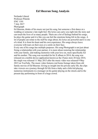 Ed Sheeran Song Analysis
Neilande Liberal
Professor Pilarski
ENC 1101
7 July 2017
Photograph
Ed Sheeran, thinks of his music not just his song, but someone s first dance at a
wedding or someone s late night feel. His lyrics can carry you right into the story and
can touch the lives of so many people. There are a lot of feelings behind his songs,
he plays the guitar and it is like you can feel the emotions being felt in the songs. A
lot of people can relate to the stuff he sings about, his lyrics are powerful and it is one
of a kind. It is from his heart and his own experience. His songs always leave
everyone with tears on their eyes or a smile on their face.
Every one of his songs has multiple purposes. His song Photograph is not just about
fixing a relationship with your partner, it is more about restoring the relationship
with your family, and making memories with your love on, more specifically Ed
and his mother. The song was recorded for his X album in 2014, the song was
released on a mobile device application known as the iTunes store 20 June 2014,
the single was released 11 May 2015 after the music video was released 9 May
2015 on YouTube. The music video features real home footage taken from old
family movies of Ed Sheeran. Giving us insight into his private early life, the clips
take viewers on a journey through Ed life from a baby and a little kid playing
numerous instruments to a teenager on his guitar playing on the streets and to the
present day performing in front of a huge crowd.
 