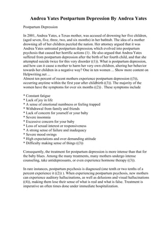 Andrea Yates Postpartum Depression By Andrea Yates
Postpartum Depression
In 2001, Andrea Yates, a Texas mother, was accused of drowning her five children,
(aged seven, five, three, two, and six months) in her bathtub. The idea of a mother
drowning all of her children puzzled the nation. Her attorney argued that it was
Andrea Yates untreated postpartum depression, which evolved into postpartum
psychosis that caused her horrific actions (1) . He also argued that Andrea Yates
suffered from postpartum depression after the birth of her fourth child, and that she
attempted suicide twice for this very disorder ((1)). What is postpartum depression,
and how can it cause a mother to harm her very own children, altering her behavior
towards her children in a negative way? One in ten women ... Show more content on
Helpwriting.net ...
Almost ten percent of recent mothers experience postpartum depression ((3)),
occurring anytime within the first year after childbirth ((3)). The majority of the
women have the symptoms for over six months ((2)) . These symptoms include
* Constant fatigue
* Lack of joy in life
* A sense of emotional numbness or feeling trapped
* Withdrawal from family and friends
* Lack of concern for yourself or your baby
* Severe insomnia
* Excessive concern for your baby
* Loss of sexual interest or responsiveness
* A strong sense of failure and inadequacy
* Severe mood swings
* High expectations and over demanding attitude
* Difficulty making sense of things ((3))
Consequently, the treatment for postpartum depression is more intense than that for
the baby blues. Among the many treatments, many mothers undergo intense
counseling, take antidepressants, or even experience hormone therapy ((3)).
In rare instances, postpartum psychosis is diagnosed (one tenth or two tenths of a
percent experience it ((2)) ). When experiencing postpartum psychosis, new mothers
can experience auditory hallucinations, as well as delusions and visual hallucinations
((4)), making them lose their sense of what is real and what is false. Treatment is
imperative an often times done under immediate hospitalization.
 