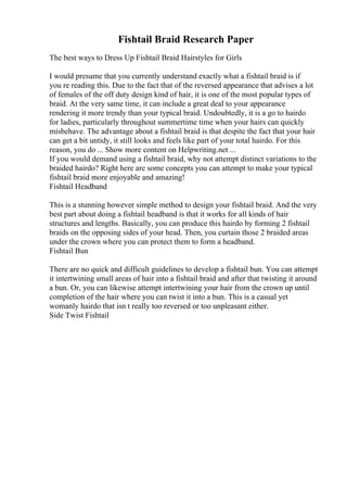 Fishtail Braid Research Paper
The best ways to Dress Up Fishtail Braid Hairstyles for Girls
I would presume that you currently understand exactly what a fishtail braid is if
you re reading this. Due to the fact that of the reversed appearance that advises a lot
of females of the off duty design kind of hair, it is one of the most popular types of
braid. At the very same time, it can include a great deal to your appearance
rendering it more trendy than your typical braid. Undoubtedly, it is a go to hairdo
for ladies, particularly throughout summertime time when your hairs can quickly
misbehave. The advantage about a fishtail braid is that despite the fact that your hair
can get a bit untidy, it still looks and feels like part of your total hairdo. For this
reason, you do ... Show more content on Helpwriting.net ...
If you would demand using a fishtail braid, why not attempt distinct variations to the
braided hairdo? Right here are some concepts you can attempt to make your typical
fishtail braid more enjoyable and amazing!
Fishtail Headband
This is a stunning however simple method to design your fishtail braid. And the very
best part about doing a fishtail headband is that it works for all kinds of hair
structures and lengths. Basically, you can produce this hairdo by forming 2 fishtail
braids on the opposing sides of your head. Then, you curtain those 2 braided areas
under the crown where you can protect them to form a headband.
Fishtail Bun
There are no quick and difficult guidelines to develop a fishtail bun. You can attempt
it intertwining small areas of hair into a fishtail braid and after that twisting it around
a bun. Or, you can likewise attempt intertwining your hair from the crown up until
completion of the hair where you can twist it into a bun. This is a casual yet
womanly hairdo that isn t really too reversed or too unpleasant either.
Side Twist Fishtail
 