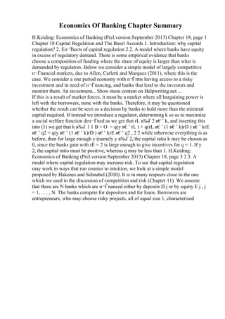 Economics Of Banking Chapter Summary
H.Keiding: Economics of Banking (Prel.version:September 2013) Chapter 18, page 1
Chapter 18 Capital Regulation and The Basel Accords 1. Introduction: why capital
regulation? 2. Eп¬Ђects of capital regulation 2.2. A model where banks have equity
in excess of regulatory demand. There is some empirical evidence that banks
choose a composition of funding where the share of equity is larger than what is
demanded by regulators. Below we consider a simple model of largely competitive
п¬Ѓnancial markets, due to Allen, Carletti and Marquez (2011), where this is the
case. We consider a one period economy with п¬Ѓrms having access to a risky
investment and in need of п¬Ѓnancing, and banks that lend to the investors and
monitor them. An investment... Show more content on Helpwriting.net ...
If this is a result of market forces, it must be a market where all bargaining power is
left with the borrowers, none with the banks. Therefore, it may be questioned
whether the result can be seen as a decision by banks to hold more than the minimal
capital required. If instead we introduce a regulator, determining k so as to maximize
a social welfare function deп¬Ѓned as we get that rL в‰Ґ 2 в€’ k, and inserting this
into (1) we get that k в‰Ґ 1 1 B + О = q(y в€’ rL ) + q(rL в€’ (1 в€’ k)rD ) в€’ krE
в€’ q2 = q(y в€’ (1 в€’ k)rD ) в€’ krE в€’ q2 , 2 2 while otherwise everything is as
before, then for large enough y (namely y в‰Ґ 2, the capital ratio k may be chosen as
0, since the banks gain with rE = 2 is large enough to give incentives for q = 1. If y
2, the capital ratio must be positive, whereas q may be less than 1. H.Keiding:
Economics of Banking (Prel.version:September 2013) Chapter 18, page 3 2.3. A
model where capital regulation may increase risk. To see that capital regulation
may work in ways that run counter to intuition, we look at a simple model
proposed by Hakenes and Schnabel (2010). It is in many respects close to the one
which we used in the discussion of competition and risk (Chapter 11). We assume
that there are N banks which are п¬Ѓnanced either by deposits D j or by equity E j , j
= 1, . . . , N. The banks compete for depositors and for loans. Borrowers are
entrepreneurs, who may choose risky projects, all of equal size 1, characterized
 