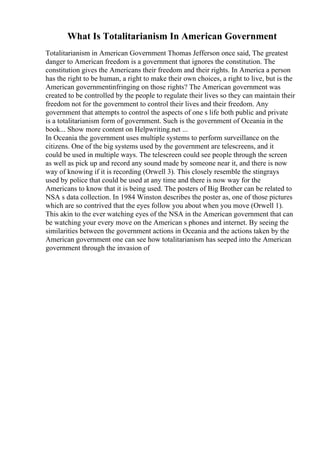 What Is Totalitarianism In American Government
Totalitarianism in American Government Thomas Jefferson once said, The greatest
danger to American freedom is a government that ignores the constitution. The
constitution gives the Americans their freedom and their rights. In America a person
has the right to be human, a right to make their own choices, a right to live, but is the
American governmentinfringing on those rights? The American government was
created to be controlled by the people to regulate their lives so they can maintain their
freedom not for the government to control their lives and their freedom. Any
government that attempts to control the aspects of one s life both public and private
is a totalitarianism form of government. Such is the government of Oceania in the
book... Show more content on Helpwriting.net ...
In Oceania the government uses multiple systems to perform surveillance on the
citizens. One of the big systems used by the government are telescreens, and it
could be used in multiple ways. The telescreen could see people through the screen
as well as pick up and record any sound made by someone near it, and there is now
way of knowing if it is recording (Orwell 3). This closely resemble the stingrays
used by police that could be used at any time and there is now way for the
Americans to know that it is being used. The posters of Big Brother can be related to
NSA s data collection. In 1984 Winston describes the poster as, one of those pictures
which are so contrived that the eyes follow you about when you move (Orwell 1).
This akin to the ever watching eyes of the NSA in the American government that can
be watching your every move on the American s phones and internet. By seeing the
similarities between the government actions in Oceania and the actions taken by the
American government one can see how totalitarianism has seeped into the American
government through the invasion of
 