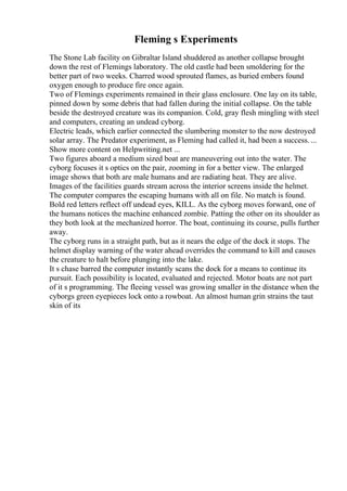 Fleming s Experiments
The Stone Lab facility on Gibraltar Island shuddered as another collapse brought
down the rest of Flemings laboratory. The old castle had been smoldering for the
better part of two weeks. Charred wood sprouted flames, as buried embers found
oxygen enough to produce fire once again.
Two of Flemings experiments remained in their glass enclosure. One lay on its table,
pinned down by some debris that had fallen during the initial collapse. On the table
beside the destroyed creature was its companion. Cold, gray flesh mingling with steel
and computers, creating an undead cyborg.
Electric leads, which earlier connected the slumbering monster to the now destroyed
solar array. The Predator experiment, as Fleming had called it, had been a success. ...
Show more content on Helpwriting.net ...
Two figures aboard a medium sized boat are maneuvering out into the water. The
cyborg focuses it s optics on the pair, zooming in for a better view. The enlarged
image shows that both are male humans and are radiating heat. They are alive.
Images of the facilities guards stream across the interior screens inside the helmet.
The computer compares the escaping humans with all on file. No match is found.
Bold red letters reflect off undead eyes, KILL. As the cyborg moves forward, one of
the humans notices the machine enhanced zombie. Patting the other on its shoulder as
they both look at the mechanized horror. The boat, continuing its course, pulls further
away.
The cyborg runs in a straight path, but as it nears the edge of the dock it stops. The
helmet display warning of the water ahead overrides the command to kill and causes
the creature to halt before plunging into the lake.
It s chase barred the computer instantly scans the dock for a means to continue its
pursuit. Each possibility is located, evaluated and rejected. Motor boats are not part
of it s programming. The fleeing vessel was growing smaller in the distance when the
cyborgs green eyepieces lock onto a rowboat. An almost human grin strains the taut
skin of its
 