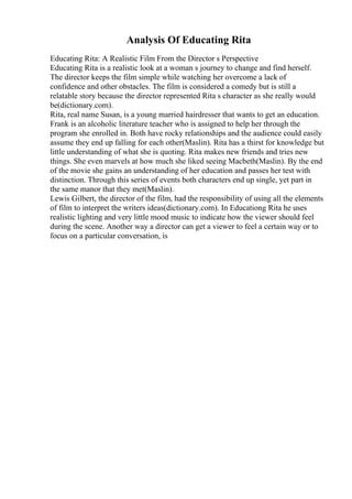 Analysis Of Educating Rita
Educating Rita: A Realistic Film From the Director s Perspective
Educating Rita is a realistic look at a woman s journey to change and find herself.
The director keeps the film simple while watching her overcome a lack of
confidence and other obstacles. The film is considered a comedy but is still a
relatable story because the director represented Rita s character as she really would
be(dictionary.com).
Rita, real name Susan, is a young married hairdresser that wants to get an education.
Frank is an alcoholic literature teacher who is assigned to help her through the
program she enrolled in. Both have rocky relationships and the audience could easily
assume they end up falling for each other(Maslin). Rita has a thirst for knowledge but
little understanding of what she is quoting. Rita makes new friends and tries new
things. She even marvels at how much she liked seeing Macbeth(Maslin). By the end
of the movie she gains an understanding of her education and passes her test with
distinction. Through this series of events both characters end up single, yet part in
the same manor that they met(Maslin).
Lewis Gilbert, the director of the film, had the responsibility of using all the elements
of film to interpret the writers ideas(dictionary.com). In Educationg Rita he uses
realistic lighting and very little mood music to indicate how the viewer should feel
during the scene. Another way a director can get a viewer to feel a certain way or to
focus on a particular conversation, is
 