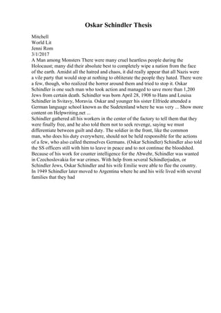 Oskar Schindler Thesis
Mitchell
World Lit
Jenni Rom
3/1/2017
A Man among Monsters There were many cruel heartless people during the
Holocaust; many did their absolute best to completely wipe a nation from the face
of the earth. Amidst all the hatred and chaos, it did really appear that all Nazis were
a vile party that would stop at nothing to obliterate the people they hated. There were
a few, though, who realized the horror around them and tried to stop it. Oskar
Schindler is one such man who took action and managed to save more than 1,200
Jews from certain death. Schindler was born April 28, 1908 to Hans and Louisa
Schindler in Svitavy, Moravia. Oskar and younger his sister Elfriede attended a
German language school known as the Sudetenland where he was very ... Show more
content on Helpwriting.net ...
Schindler gathered all his workers in the center of the factory to tell them that they
were finally free, and he also told them not to seek revenge, saying we must
differentiate between guilt and duty. The soldier in the front, like the common
man, who does his duty everywhere, should not be held responsible for the actions
of a few, who also called themselves Germans. (Oskar Schindler) Schindler also told
the SS officers still with him to leave in peace and to not continue the bloodshed.
Because of his work for counter intelligence for the Abwehr, Schindler was wanted
in Czechoslovakia for war crimes. With help from several Schindlerjuden, or
Schindler Jews, Oskar Schindler and his wife Emilie were able to flee the country.
In 1949 Schindler later moved to Argentina where he and his wife lived with several
families that they had
 