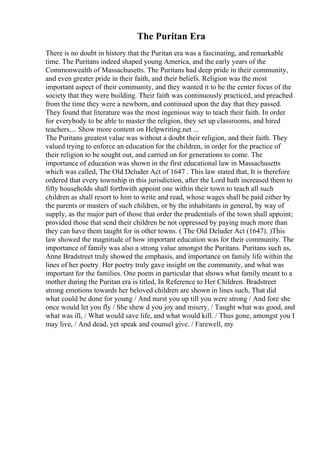 The Puritan Era
There is no doubt in history that the Puritan era was a fascinating, and remarkable
time. The Puritans indeed shaped young America, and the early years of the
Commonwealth of Massachusetts. The Puritans had deep pride in their community,
and even greater pride in their faith, and their beliefs. Religion was the most
important aspect of their community, and they wanted it to be the center focus of the
society that they were building. Their faith was continuously practiced, and preached
from the time they were a newborn, and continued upon the day that they passed.
They found that literature was the most ingenious way to teach their faith. In order
for everybody to be able to master the religion, they set up classrooms, and hired
teachers.... Show more content on Helpwriting.net ...
The Puritans greatest value was without a doubt their religion, and their faith. They
valued trying to enforce an education for the children, in order for the practice of
their religion to be sought out, and carried on for generations to come. The
importance of education was shown in the first educational law in Massachusetts
which was called, The Old Deluder Act of 1647 . This law stated that, It is therefore
ordered that every township in this jurisdiction, after the Lord hath increased them to
fifty households shall forthwith appoint one within their town to teach all such
children as shall resort to him to write and read, whose wages shall be paid either by
the parents or masters of such children, or by the inhabitants in general, by way of
supply, as the major part of those that order the prudentials of the town shall appoint;
provided those that send their children be not oppressed by paying much more than
they can have them taught for in other towns. ( The Old Deluder Act (1647). )This
law showed the magnitude of how important education was for their community. The
importance of family was also a strong value amongst the Puritans. Puritans such as,
Anne Bradstreet truly showed the emphasis, and importance on family life within the
lines of her poetry. Her poetry truly gave insight on the community, and what was
important for the families. One poem in particular that shows what family meant to a
mother during the Puritan era is titled, In Reference to Her Children. Bradstreet
strong emotions towards her beloved children are shown in lines such, That did
what could be done for young / And nurst you up till you were strong / And fore she
once would let you fly / She shew d you joy and misery, / Taught what was good, and
what was ill, / What would save life, and what would kill. / Thus gone, amongst you I
may live, / And dead, yet speak and counsel give. / Farewell, my
 