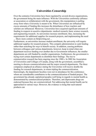 Universities Censorship
Over the centuries Universities have been regulated by several diverse organizations,
the government being the main influence. With the Universities conformity (alliance
or association or collaberation) with the government, this manipulation is pulling
away from what a University is meant to be. When Universities are influenced by
excess amounts of funding this increases the disturbance of how teachers and
scholars are influenced. Moreover, Universities have acquired significant amounts of
funding in respects to assertive departments: medical research, basic science research,
and engineering research. As universities increase enrollment, thus, increasing the
requirements for additional supplies for research projects, and implementing the need
... Show more content on Helpwriting.net ...
Furthermore, as universities increase student enrollment, the university will require
additional supplies for research projects. This compels administration to seek funding
rather than searching for ways to benefit society. In addition, causing problems
between colleagues and various departments, however, keep in mind when one
department receives funding over another due to Government influences, the smaller
departments are still funded by smaller organizations. Furthermore, the government is
trying exert certain departments to distribute their findings. The rise to
commercialize research has been ongoing since the 1980 s. In 2002 the Association
of Universities and Colleges of Canada, along with the government, assembled a
meeting to discuss commercialization and the major research departments. The three
companies emplaced an alliance stating the Universities will receive double the
funding for research departments, in return tripling the commercialization.
Interestingly, the department faculties were not in attendance for this conference;
whom are considerable contributors to the commercialization of funded project. The
government has already capitalized peoples well being in regards to mental health as
demonstrated by commercialized products. Therefore, anti depressants drugs are
endorsed because they are commercialized. Not addressing that mental health can be
approached in various ways. However, the evidence is rising that such natural
products can
 