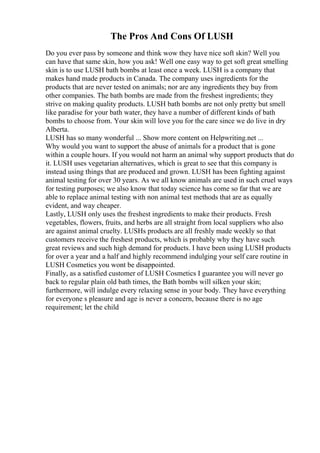 The Pros And Cons Of LUSH
Do you ever pass by someone and think wow they have nice soft skin? Well you
can have that same skin, how you ask! Well one easy way to get soft great smelling
skin is to use LUSH bath bombs at least once a week. LUSH is a company that
makes hand made products in Canada. The company uses ingredients for the
products that are never tested on animals; nor are any ingredients they buy from
other companies. The bath bombs are made from the freshest ingredients; they
strive on making quality products. LUSH bath bombs are not only pretty but smell
like paradise for your bath water, they have a number of different kinds of bath
bombs to choose from. Your skin will love you for the care since we do live in dry
Alberta.
LUSH has so many wonderful ... Show more content on Helpwriting.net ...
Why would you want to support the abuse of animals for a product that is gone
within a couple hours. If you would not harm an animal why support products that do
it. LUSH uses vegetarian alternatives, which is great to see that this company is
instead using things that are produced and grown. LUSH has been fighting against
animal testing for over 30 years. As we all know animals are used in such cruel ways
for testing purposes; we also know that today science has come so far that we are
able to replace animal testing with non animal test methods that are as equally
evident, and way cheaper.
Lastly, LUSH only uses the freshest ingredients to make their products. Fresh
vegetables, flowers, fruits, and herbs are all straight from local suppliers who also
are against animal cruelty. LUSHs products are all freshly made weekly so that
customers receive the freshest products, which is probably why they have such
great reviews and such high demand for products. I have been using LUSH products
for over a year and a half and highly recommend indulging your self care routine in
LUSH Cosmetics you wont be disappointed.
Finally, as a satisfied customer of LUSH Cosmetics I guarantee you will never go
back to regular plain old bath times, the Bath bombs will silken your skin;
furthermore, will indulge every relaxing sense in your body. They have everything
for everyone s pleasure and age is never a concern, because there is no age
requirement; let the child
 