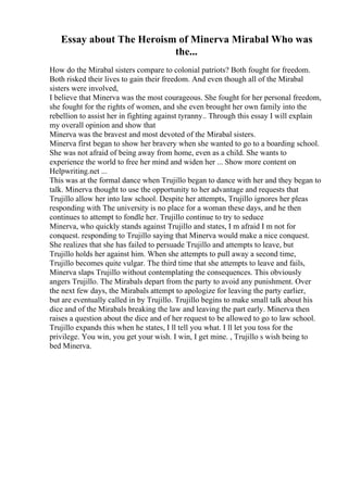 Essay about The Heroism of Minerva Mirabal Who was
the...
How do the Mirabal sisters compare to colonial patriots? Both fought for freedom.
Both risked their lives to gain their freedom. And even though all of the Mirabal
sisters were involved,
I believe that Minerva was the most courageous. She fought for her personal freedom,
she fought for the rights of women, and she even brought her own family into the
rebellion to assist her in fighting against tyranny.. Through this essay I will explain
my overall opinion and show that
Minerva was the bravest and most devoted of the Mirabal sisters.
Minerva first began to show her bravery when she wanted to go to a boarding school.
She was not afraid of being away from home, even as a child. She wants to
experience the world to free her mind and widen her ... Show more content on
Helpwriting.net ...
This was at the formal dance when Trujillo began to dance with her and they began to
talk. Minerva thought to use the opportunity to her advantage and requests that
Trujillo allow her into law school. Despite her attempts, Trujillo ignores her pleas
responding with The university is no place for a woman these days, and he then
continues to attempt to fondle her. Trujillo continue to try to seduce
Minerva, who quickly stands against Trujillo and states, I m afraid I m not for
conquest. responding to Trujillo saying that Minerva would make a nice conquest.
She realizes that she has failed to persuade Trujillo and attempts to leave, but
Trujillo holds her against him. When she attempts to pull away a second time,
Trujillo becomes quite vulgar. The third time that she attempts to leave and fails,
Minerva slaps Trujillo without contemplating the consequences. This obviously
angers Trujillo. The Mirabals depart from the party to avoid any punishment. Over
the next few days, the Mirabals attempt to apologize for leaving the party earlier,
but are eventually called in by Trujillo. Trujillo begins to make small talk about his
dice and of the Mirabals breaking the law and leaving the part early. Minerva then
raises a question about the dice and of her request to be allowed to go to law school.
Trujillo expands this when he states, I ll tell you what. I ll let you toss for the
privilege. You win, you get your wish. I win, I get mine. , Trujillo s wish being to
bed Minerva.
 