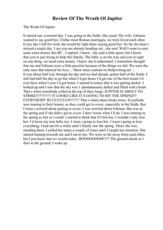 Review Of The Wrath Of Jupiter
The Wrath Of Jupiter
It started out, a normal day. I was going to the fields, like usual. My wife, Fabiana,
wanted to say good bye. Unlike most Roman marriages, we truly loved each other.
Every day I left for work she would be right there saying good bye. So far she hasn t
missed a single day. I see you are already heading out , she said. Well I want to earn
some extra money this BC , I replied. I know , she said a little upset, but I know
that you re just trying to help this family. The baby is on the way and you re right
on one thing, we need extra money. I knew she d understand. I sometimes thought
that me and Fabiana were a little peculiar because of the things we did. We were the
only ones that married for love ... Show more content on Helpwriting.net ...
It was about half way through the day and we had already gotten half of the fields. I
still had half the day to go but when I d get home I d get one of the best meals I d
ever have when I ever I d get home. I started to notice that it was getting darker. I
looked up and I saw that the sky was 1 spontaneously darker and filled with clouds.
That s when somebody yelled at the top of their lungs, JUPITER IS ABOUT TO
STRIKE!!!!!!!!!!!! IT LOOKS LIKE IT S GOING TO HIT THE SPRING!!!
EVERYBODY RUUUUUUUN!!!!!!! That s when chaos broke loose. Everybody
was running to their homes, so they could get to cover, especially in the fields. But
I wasn t worried about getting to cover, I was worried about Fabiana. She was at
the spring and if she didn t get to cover, I don t know what I ll do. I was running to
the spring as fast as I could. I started to think that if I lost her, I wouldn t only lose
her, I d loose my new baby too. I wasn t going to lose her. I wasn t going to lose
everything. I had ran for a while until I finally saw the spring. There she was,
standing there. I yelled her name a couple of times until I caught her attention. She
started running towards me and I ran to her. We were so far away from each other,
but I just knew that we would make...BOOOOOOOM!!!!! The ground shook as I
flew to the ground. I woke up
 